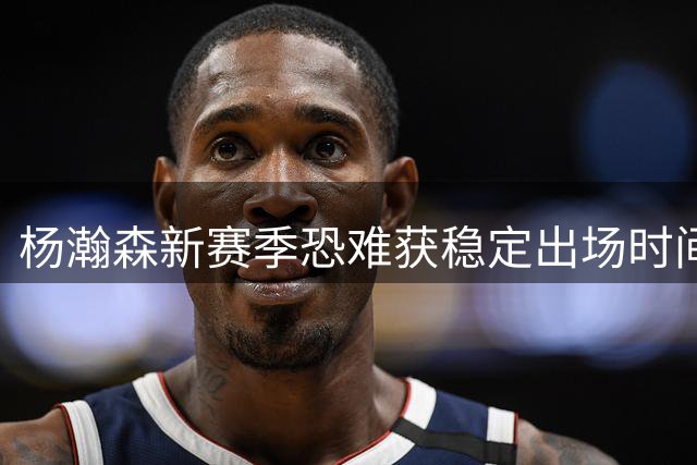 杨瀚森新赛季恐难获稳定出场时间 三大中锋成难以逾越障碍