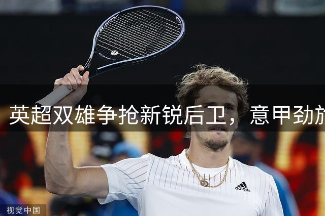 英超双雄争抢新锐后卫，意甲劲旅开价2000万坚守防线